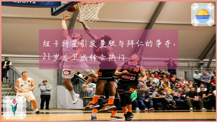 纽卡新星引发曼联与拜仁的争夺，21岁后卫成转会热门