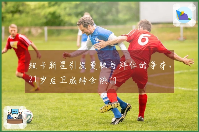 纽卡新星引发曼联与拜仁的争夺，21岁后卫成转会热门